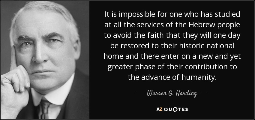 It is impossible for one who has studied at all the services of the Hebrew people to avoid the faith that they will one day be restored to their historic national home and there enter on a new and yet greater phase of their contribution to the advance of humanity. - Warren G. Harding
