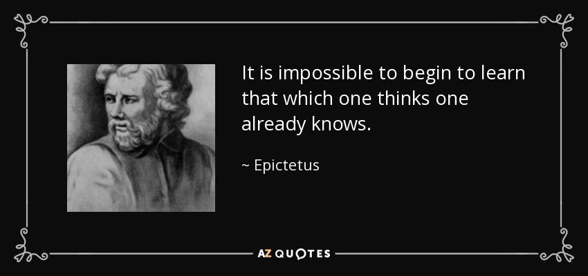 It is impossible to begin to learn that which one thinks one already knows. - Epictetus