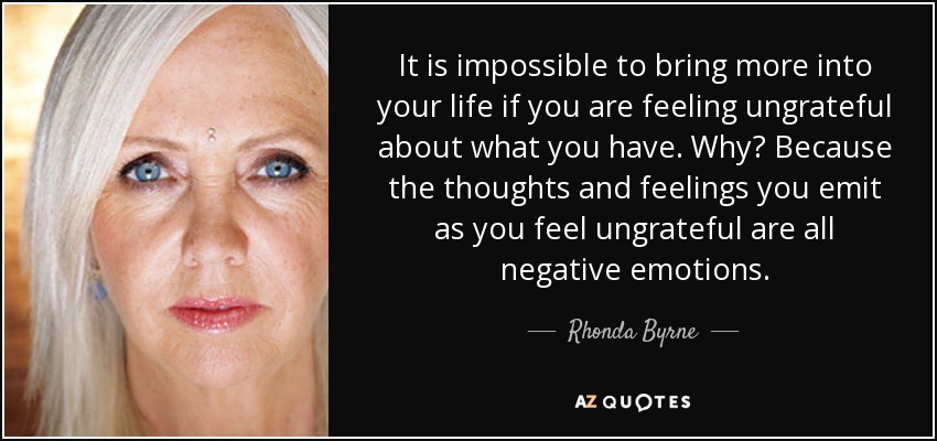 It is impossible to bring more into your life if you are feeling ungrateful about what you have. Why? Because the thoughts and feelings you emit as you feel ungrateful are all negative emotions. - Rhonda Byrne