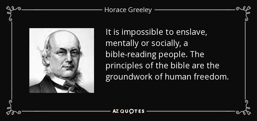 It is impossible to enslave, mentally or socially, a bible-reading people. The principles of the bible are the groundwork of human freedom. - Horace Greeley