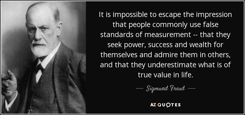 It is impossible to escape the impression that people commonly use false standards of measurement -- that they seek power, success and wealth for themselves and admire them in others, and that they underestimate what is of true value in life. - Sigmund Freud