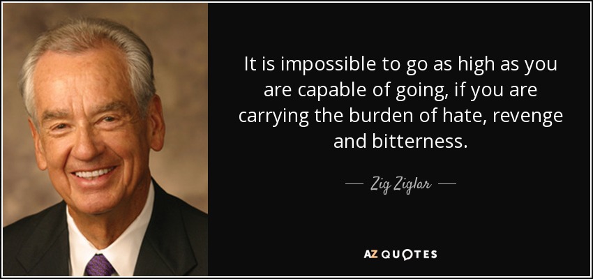 It is impossible to go as high as you are capable of going, if you are carrying the burden of hate, revenge and bitterness. - Zig Ziglar