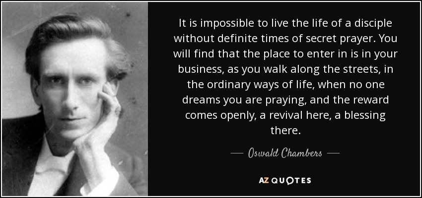 It is impossible to live the life of a disciple without definite times of secret prayer. You will find that the place to enter in is in your business, as you walk along the streets, in the ordinary ways of life, when no one dreams you are praying, and the reward comes openly, a revival here, a blessing there. - Oswald Chambers