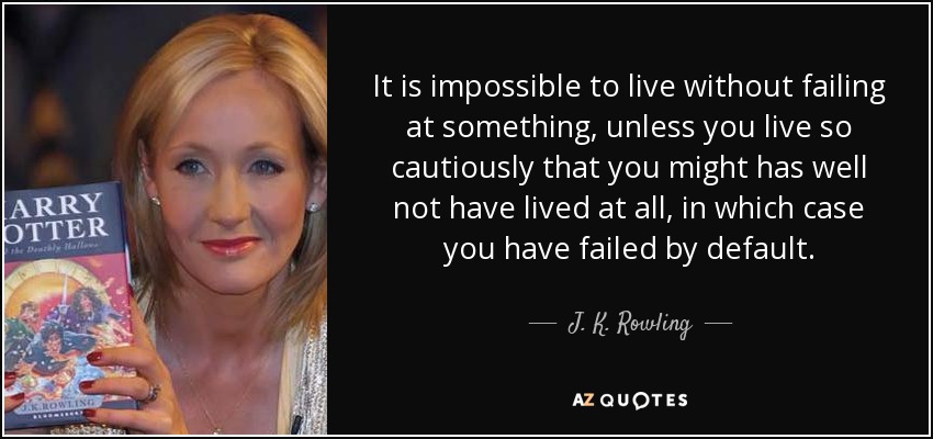 It is impossible to live without failing at something, unless you live so cautiously that you might has well not have lived at all, in which case you have failed by default. - J. K. Rowling