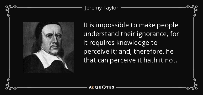 It is impossible to make people understand their ignorance, for it requires knowledge to perceive it; and, therefore, he that can perceive it hath it not. - Jeremy Taylor