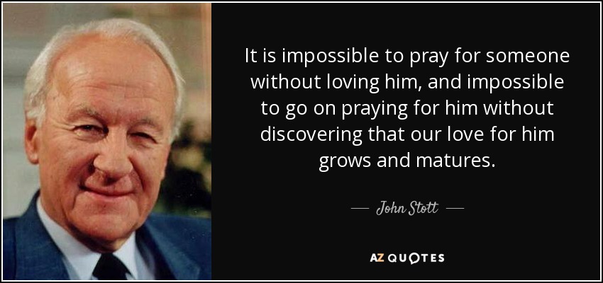 It is impossible to pray for someone without loving him, and impossible to go on praying for him without discovering that our love for him grows and matures. - John Stott