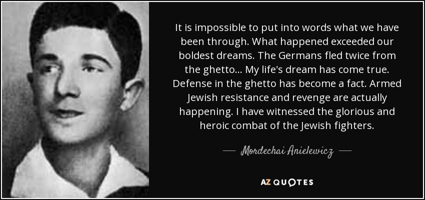 It is impossible to put into words what we have been through. What happened exceeded our boldest dreams. The Germans fled twice from the ghetto... My life's dream has come true. Defense in the ghetto has become a fact. Armed Jewish resistance and revenge are actually happening. I have witnessed the glorious and heroic combat of the Jewish fighters. - Mordechai Anielewicz