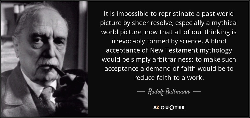 It is impossible to repristinate a past world picture by sheer resolve, especially a mythical world picture, now that all of our thinking is irrevocably formed by science. A blind acceptance of New Testament mythology would be simply arbitrariness; to make such acceptance a demand of faith would be to reduce faith to a work. - Rudolf Bultmann