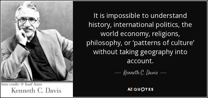 It is impossible to understand history, international politics, the world economy, religions, philosophy, or ‘patterns of culture’ without taking geography into account. - Kenneth C. Davis