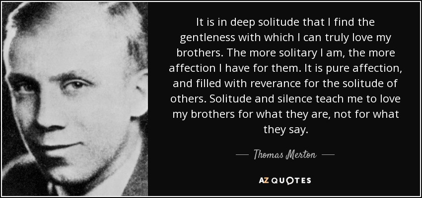It is in deep solitude that I find the gentleness with which I can truly love my brothers. The more solitary I am, the more affection I have for them. It is pure affection, and filled with reverance for the solitude of others. Solitude and silence teach me to love my brothers for what they are, not for what they say. - Thomas Merton