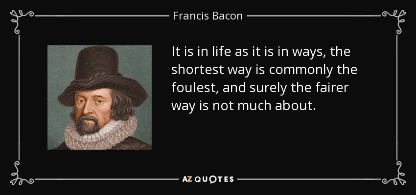 It is in life as it is in ways, the shortest way is commonly the foulest, and surely the fairer way is not much about. - Francis Bacon