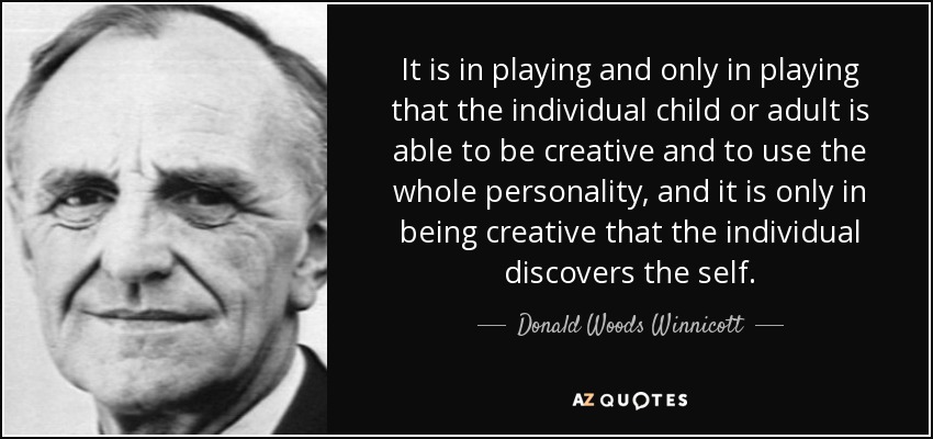 It is in playing and only in playing that the individual child or adult is able to be creative and to use the whole personality, and it is only in being creative that the individual discovers the self. - Donald Woods Winnicott