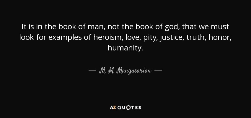 It is in the book of man, not the book of god, that we must look for examples of heroism, love, pity, justice, truth, honor, humanity. - M. M. Mangasarian