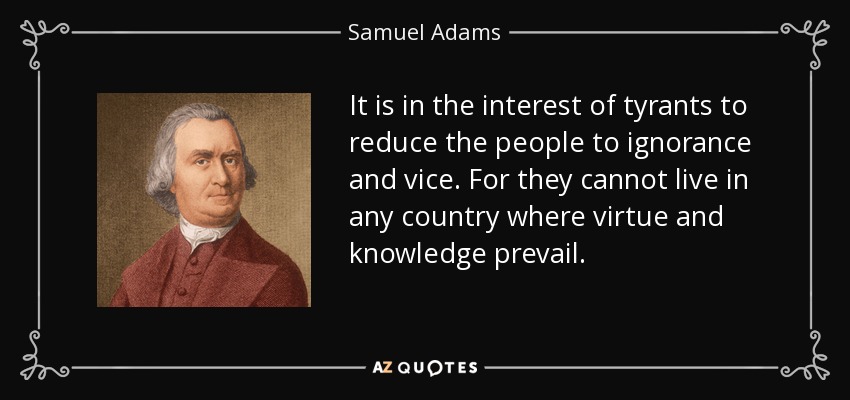 It is in the interest of tyrants to reduce the people to ignorance and vice. For they cannot live in any country where virtue and knowledge prevail. - Samuel Adams