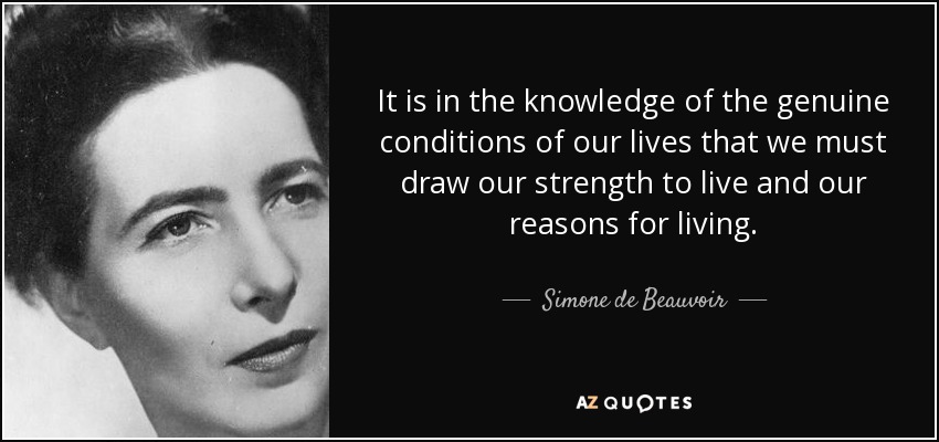 It is in the knowledge of the genuine conditions of our lives that we must draw our strength to live and our reasons for living. - Simone de Beauvoir