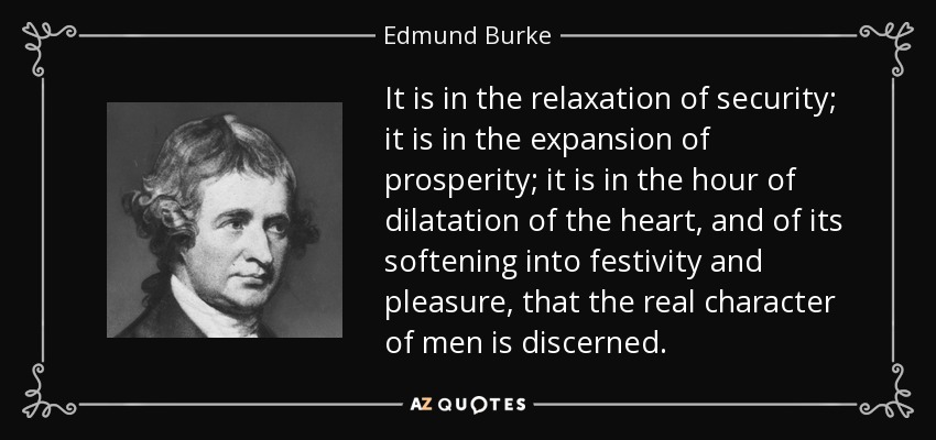 It is in the relaxation of security; it is in the expansion of prosperity; it is in the hour of dilatation of the heart, and of its softening into festivity and pleasure, that the real character of men is discerned. - Edmund Burke