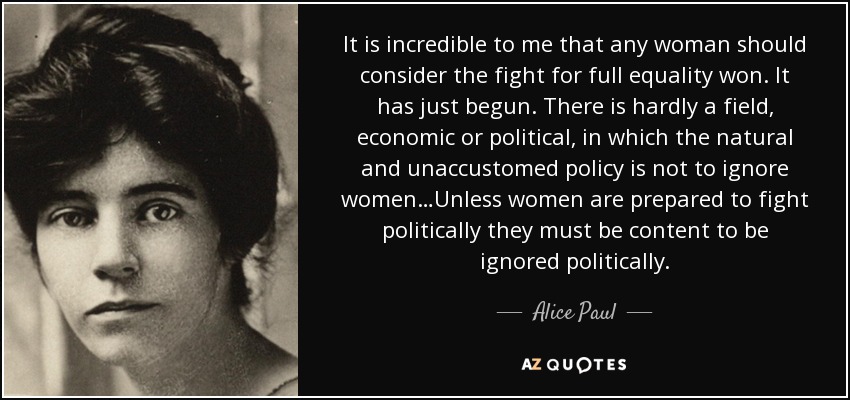 It is incredible to me that any woman should consider the fight for full equality won. It has just begun. There is hardly a field, economic or political, in which the natural and unaccustomed policy is not to ignore women…Unless women are prepared to fight politically they must be content to be ignored politically. - Alice Paul