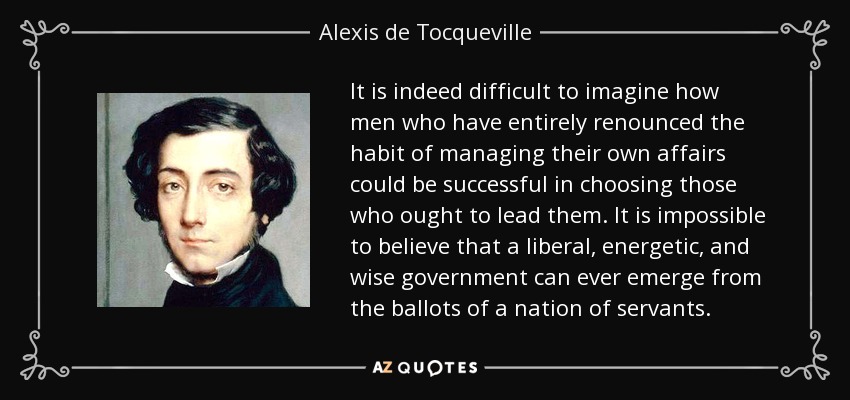 It is indeed difficult to imagine how men who have entirely renounced the habit of managing their own affairs could be successful in choosing those who ought to lead them. It is impossible to believe that a liberal, energetic, and wise government can ever emerge from the ballots of a nation of servants. - Alexis de Tocqueville