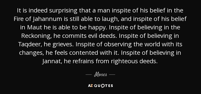 It is indeed surprising that a man inspite of his belief in the Fire of Jahannum is still able to laugh, and inspite of his belief in Maut he is able to be happy. Inspite of believing in the Reckoning, he commits evil deeds. Inspite of believing in Taqdeer, he grieves. Inspite of observing the world with its changes, he feels contented with it. Inspite of believing in Jannat, he refrains from righteous deeds. - Moses