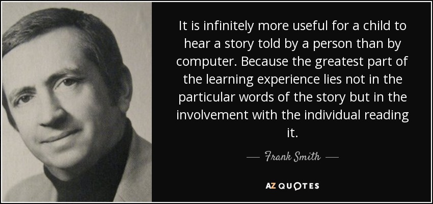 It is infinitely more useful for a child to hear a story told by a person than by computer. Because the greatest part of the learning experience lies not in the particular words of the story but in the involvement with the individual reading it. - Frank Smith