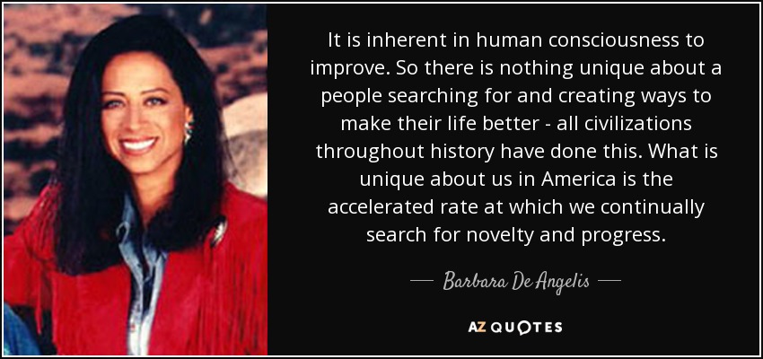 It is inherent in human consciousness to improve. So there is nothing unique about a people searching for and creating ways to make their life better - all civilizations throughout history have done this. What is unique about us in America is the accelerated rate at which we continually search for novelty and progress. - Barbara De Angelis