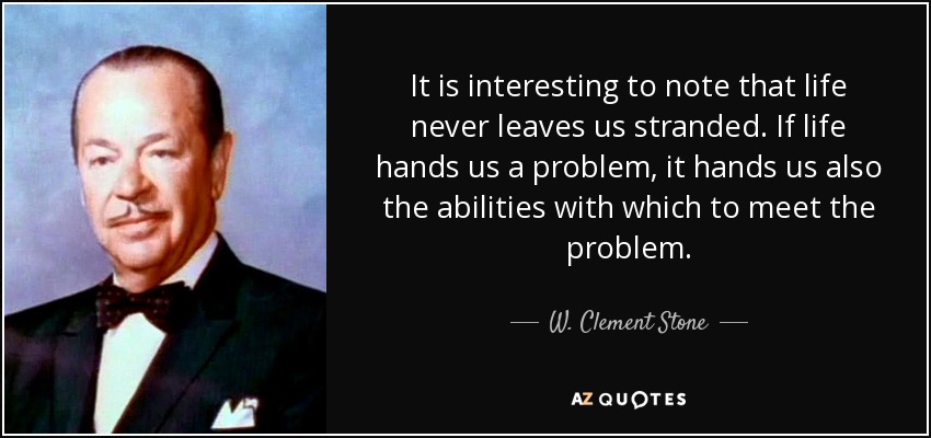 It is interesting to note that life never leaves us stranded. If life hands us a problem, it hands us also the abilities with which to meet the problem. - W. Clement Stone