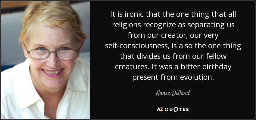 It is ironic that the one thing that all religions recognize as separating us from our creator, our very self-consciousness, is also the one thing that divides us from our fellow creatures. It was a bitter birthday present from evolution. - Annie Dillard