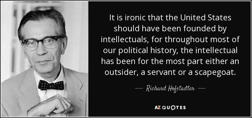 It is ironic that the United States should have been founded by intellectuals, for throughout most of our political history, the intellectual has been for the most part either an outsider, a servant or a scapegoat. - Richard Hofstadter