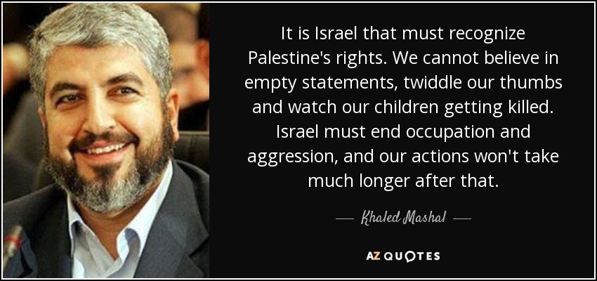 It is Israel that must recognize Palestine's rights. We cannot believe in empty statements, twiddle our thumbs and watch our children getting killed. Israel must end occupation and aggression, and our actions won't take much longer after that. - Khaled Mashal