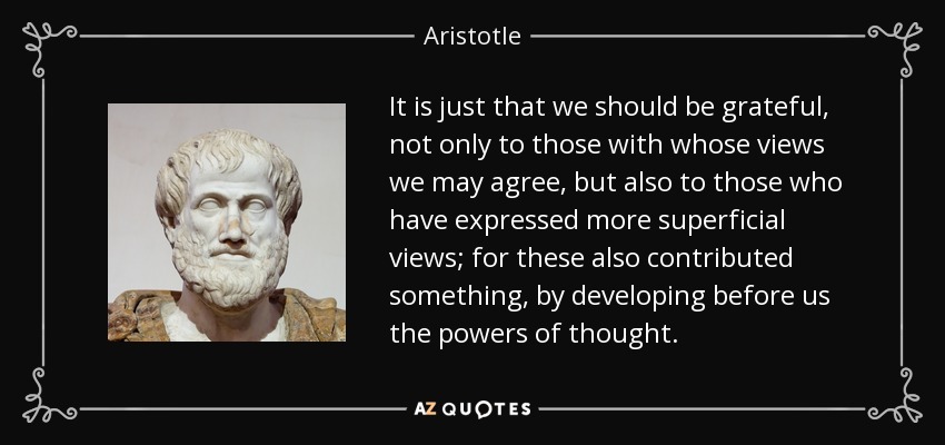 It is just that we should be grateful, not only to those with whose views we may agree, but also to those who have expressed more superficial views; for these also contributed something, by developing before us the powers of thought. - Aristotle
