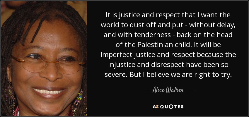 It is justice and respect that I want the world to dust off and put - without delay, and with tenderness - back on the head of the Palestinian child. It will be imperfect justice and respect because the injustice and disrespect have been so severe. But I believe we are right to try. - Alice Walker