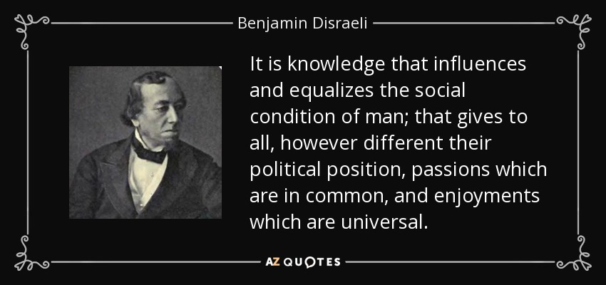 It is knowledge that influences and equalizes the social condition of man; that gives to all, however different their political position, passions which are in common, and enjoyments which are universal. - Benjamin Disraeli