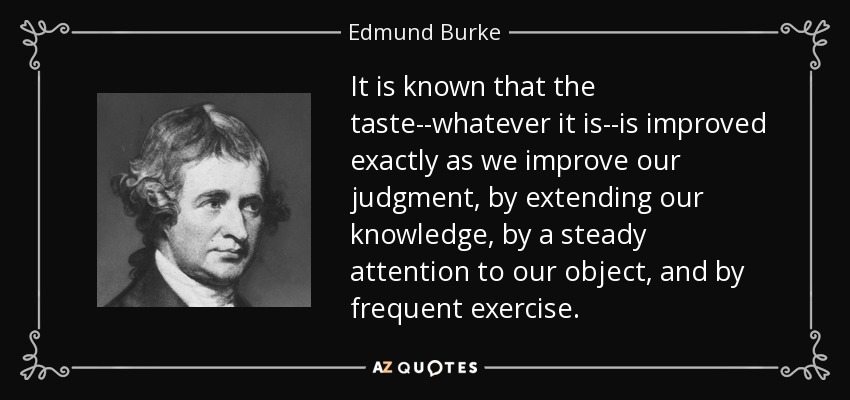 It is known that the taste--whatever it is--is improved exactly as we improve our judgment, by extending our knowledge, by a steady attention to our object, and by frequent exercise. - Edmund Burke