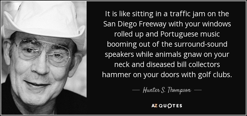 It is like sitting in a traffic jam on the San Diego Freeway with your windows rolled up and Portuguese music booming out of the surround-sound speakers while animals gnaw on your neck and diseased bill collectors hammer on your doors with golf clubs. - Hunter S. Thompson