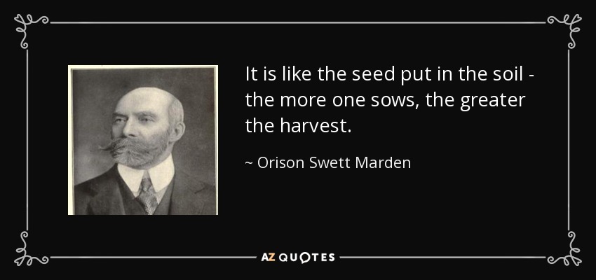 It is like the seed put in the soil - the more one sows, the greater the harvest. - Orison Swett Marden
