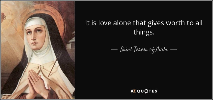 It is love alone that gives worth to all things. - Teresa of Avila