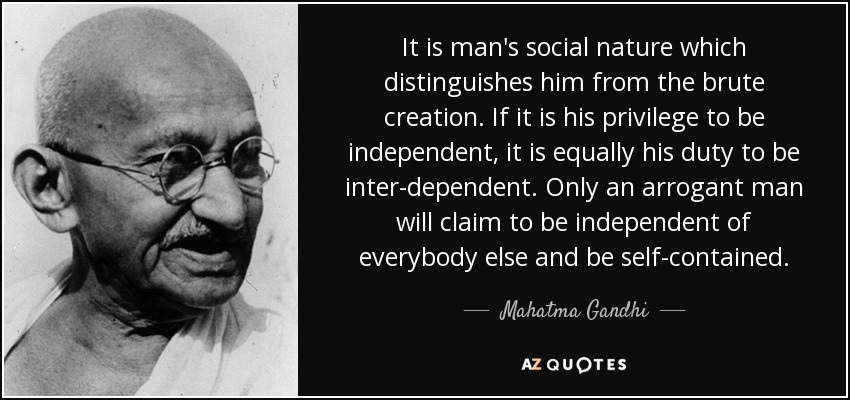 It is man's social nature which distinguishes him from the brute creation. If it is his privilege to be independent, it is equally his duty to be inter-dependent. Only an arrogant man will claim to be independent of everybody else and be self-contained. - Mahatma Gandhi