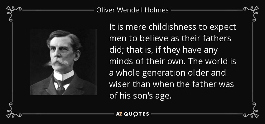 It is mere childishness to expect men to believe as their fathers did; that is, if they have any minds of their own. The world is a whole generation older and wiser than when the father was of his son's age. - Oliver Wendell Holmes, Jr.
