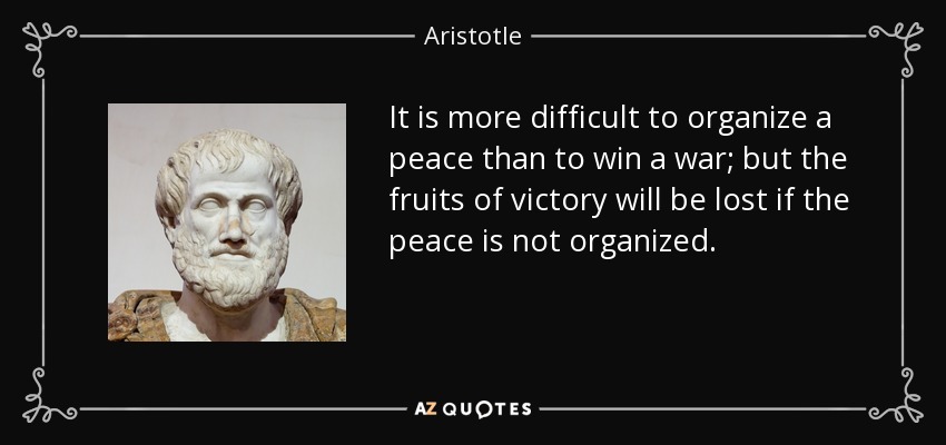 It is more difficult to organize a peace than to win a war; but the fruits of victory will be lost if the peace is not organized. - Aristotle