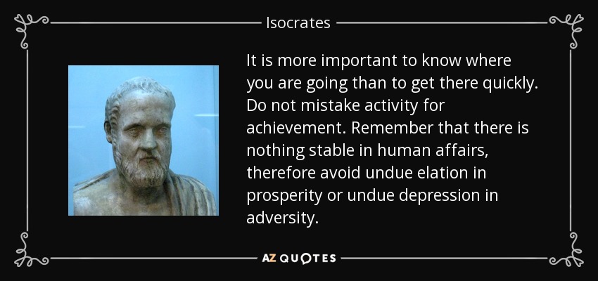 It is more important to know where you are going than to get there quickly. Do not mistake activity for achievement. Remember that there is nothing stable in human affairs, therefore avoid undue elation in prosperity or undue depression in adversity. - Isocrates