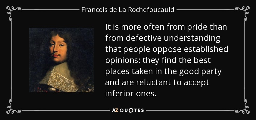 It is more often from pride than from defective understanding that people oppose established opinions: they find the best places taken in the good party and are reluctant to accept inferior ones. - Francois de La Rochefoucauld