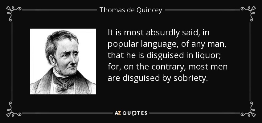 It is most absurdly said, in popular language, of any man, that he is disguised in liquor; for, on the contrary, most men are disguised by sobriety. - Thomas de Quincey