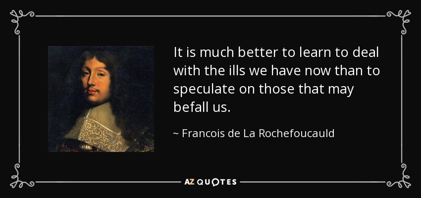 It is much better to learn to deal with the ills we have now than to speculate on those that may befall us. - Francois de La Rochefoucauld