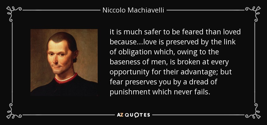 it is much safer to be feared than loved because ...love is preserved by the link of obligation which, owing to the baseness of men, is broken at every opportunity for their advantage; but fear preserves you by a dread of punishment which never fails. - Niccolo Machiavelli