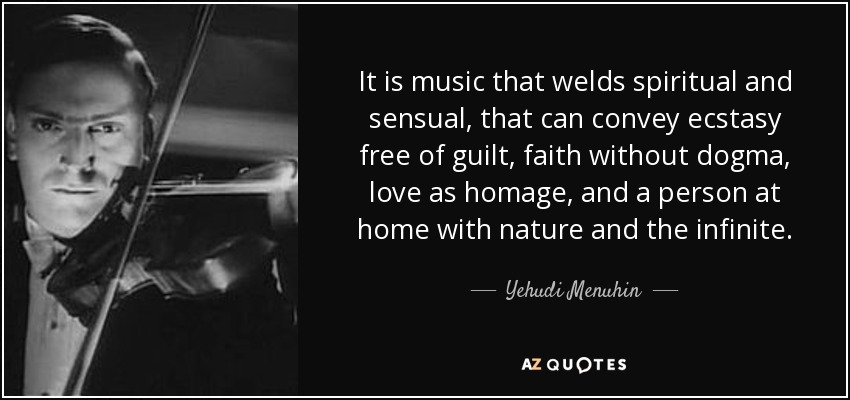 It is music that welds spiritual and sensual, that can convey ecstasy free of guilt, faith without dogma, love as homage, and a person at home with nature and the infinite. - Yehudi Menuhin