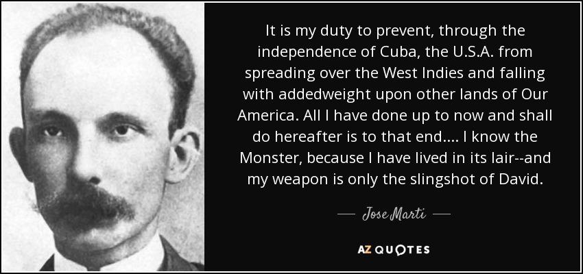 It is my duty to prevent, through the independence of Cuba, the U.S.A. from spreading over the West Indies and falling with addedweight upon other lands of Our America. All I have done up to now and shall do hereafter is to that end.... I know the Monster, because I have lived in its lair--and my weapon is only the slingshot of David. - Jose Marti