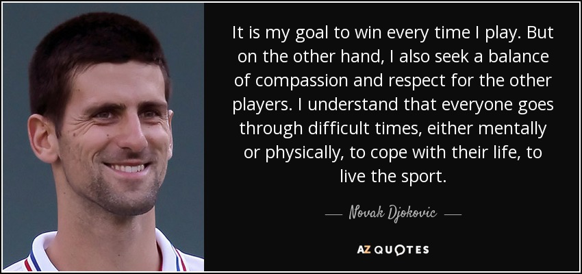It is my goal to win every time I play. But on the other hand, I also seek a balance of compassion and respect for the other players. I understand that everyone goes through difficult times, either mentally or physically, to cope with their life, to live the sport. - Novak Djokovic