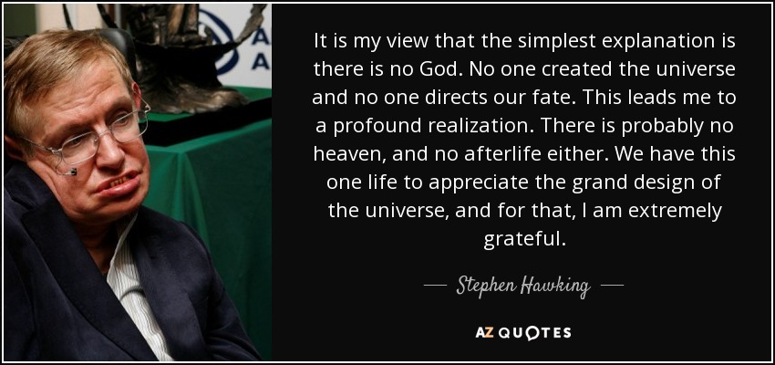 It is my view that the simplest explanation is there is no God. No one created the universe and no one directs our fate. This leads me to a profound realization. There is probably no heaven, and no afterlife either. We have this one life to appreciate the grand design of the universe, and for that, I am extremely grateful. - Stephen Hawking