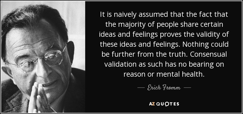 It is naively assumed that the fact that the majority of people share certain ideas and feelings proves the validity of these ideas and feelings. Nothing could be further from the truth. Consensual validation as such has no bearing on reason or mental health. - Erich Fromm