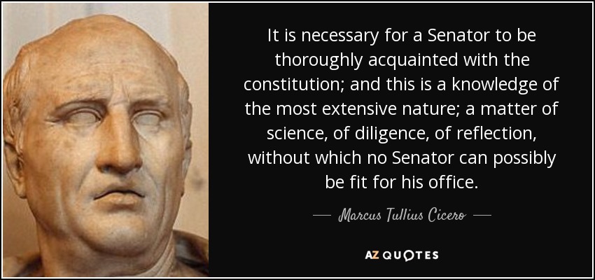 It is necessary for a Senator to be thoroughly acquainted with the constitution; and this is a knowledge of the most extensive nature; a matter of science, of diligence, of reflection, without which no Senator can possibly be fit for his office. - Marcus Tullius Cicero